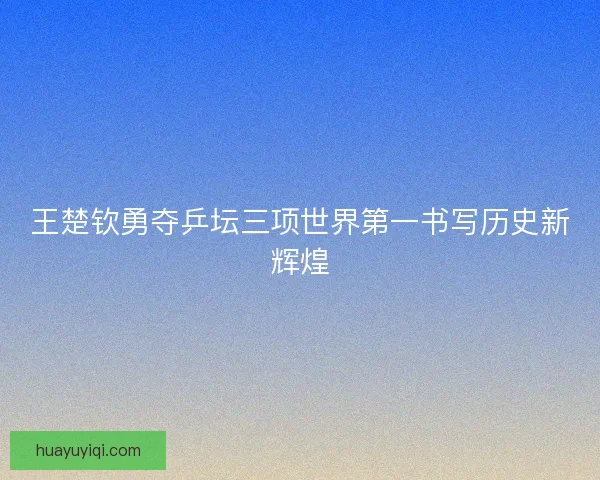 王楚钦勇夺乒坛三项世界第一书写历史新辉煌