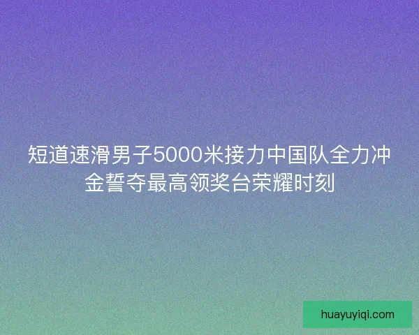 短道速滑男子5000米接力中国队全力冲金誓夺最高领奖台荣耀时刻
