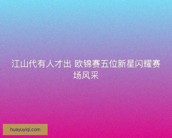 江山代有人才出 欧锦赛五位新星闪耀赛场风采